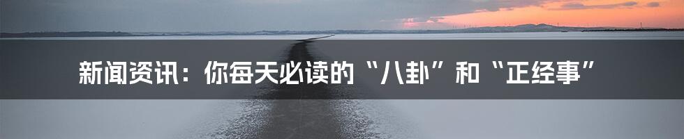 新闻资讯：你每天必读的“八卦”和“正经事”