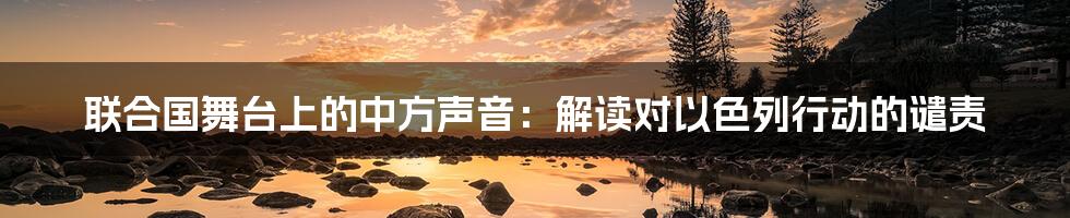 联合国舞台上的中方声音:解读对以色列行动的谴责