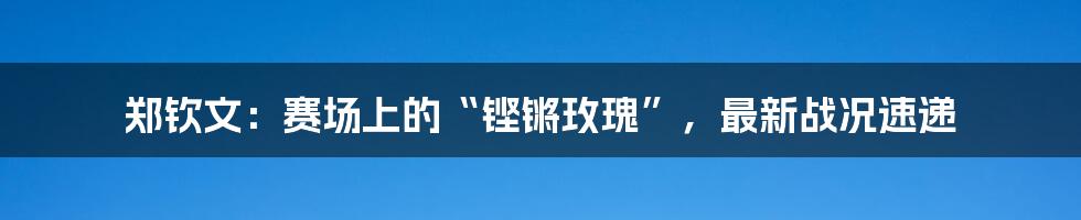 郑钦文:赛场上的“铿锵玫瑰”,最新战况速递