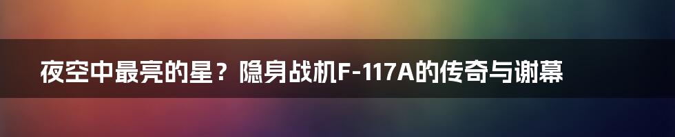 夜空中最亮的星?隐身战机F-117A的传奇与谢幕