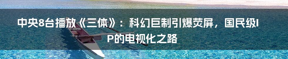 中央8台播放《三体》:科幻巨制引爆荧屏,国民级IP的电视化之路