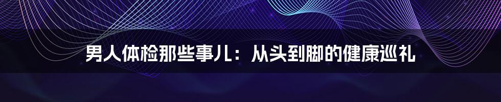 男人体检那些事儿:从头到脚的健康巡礼