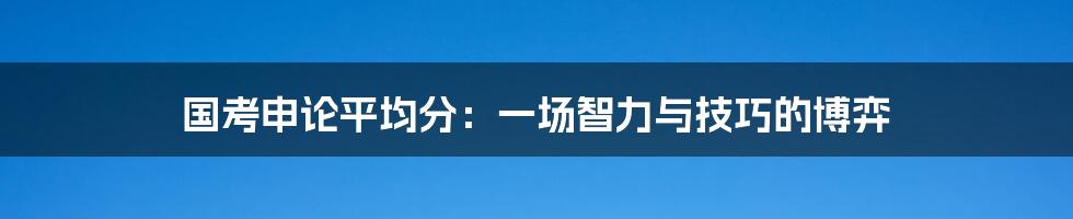 国考申论平均分:一场智力与技巧的博弈