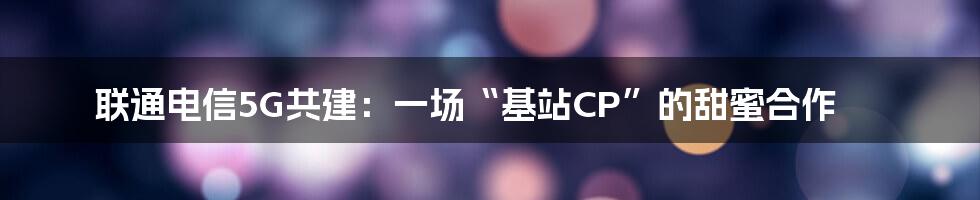 联通电信5G共建:一场“基站CP”的甜蜜合作