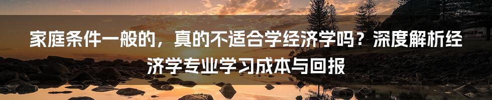 家庭条件一般的,真的不适合学经济学吗?深度解析经济学专业学习成本与回报