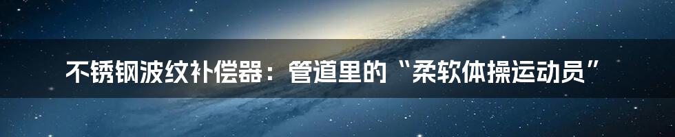 不锈钢波纹补偿器：管道里的“柔软体操运动员”