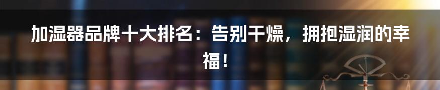 加湿器品牌十大排名:告别干燥,拥抱湿润的幸福!