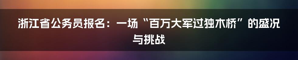 浙江省公务员报名:一场“百万大军过独木桥”的盛况与挑战