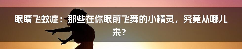 眼睛飞蚊症:那些在你眼前飞舞的小精灵,究竟从哪儿来?