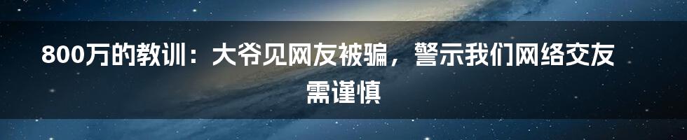 800万的教训：大爷见网友被骗，警示我们网络交友需谨慎