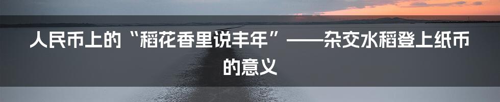 人民币上的“稻花香里说丰年”——杂交水稻登上纸币的意义