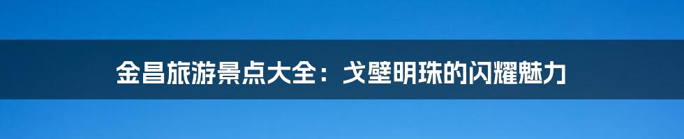 金昌旅游景点大全:戈壁明珠的闪耀魅力
