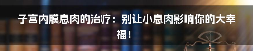子宫内膜息肉的治疗：别让小息肉影响你的大幸福！