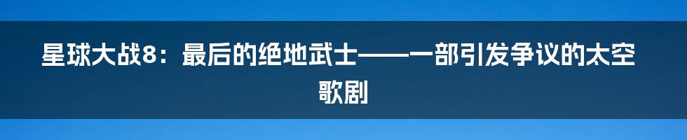 星球大战8:最后的绝地武士——一部引发争议的太空歌剧