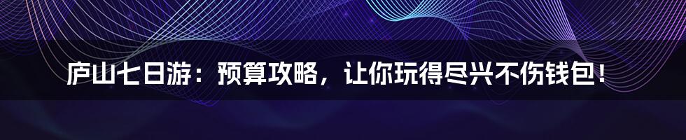 庐山七日游:预算攻略,让你玩得尽兴不伤钱包!