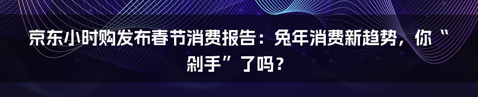 京东小时购发布春节消费报告:兔年消费新趋势,你“剁手”了吗?