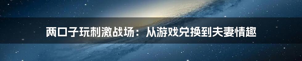 两口子玩刺激战场:从游戏兑换到夫妻情趣