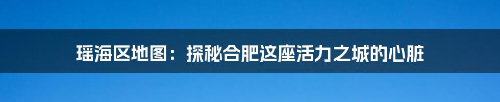 瑶海区地图:探秘合肥这座活力之城的心脏