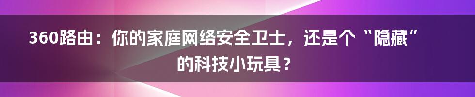 360路由:你的家庭网络安全卫士,还是个“隐藏”的科技小玩具?