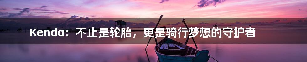 Kenda:不止是轮胎,更是骑行梦想的守护者