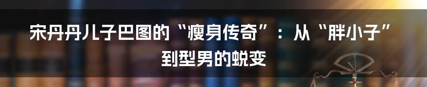 宋丹丹儿子巴图的“瘦身传奇”：从“胖小子”到型男的蜕变