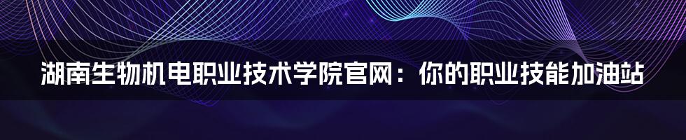 湖南生物机电职业技术学院官网:你的职业技能加油站