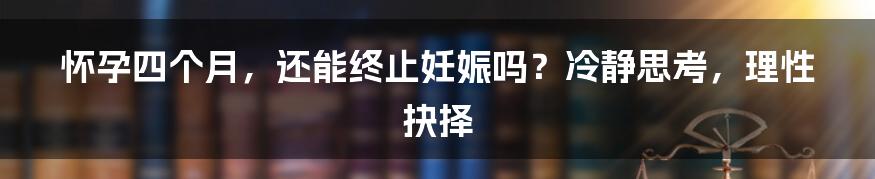 怀孕四个月,还能终止妊娠吗?冷静思考,理性抉择