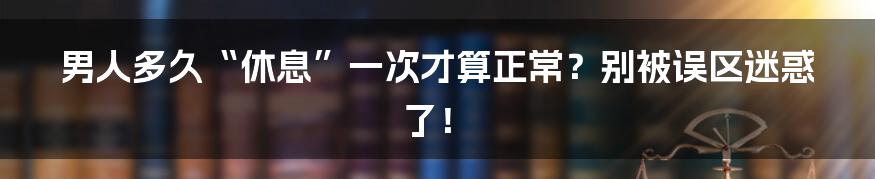 男人多久“休息”一次才算正常？别被误区迷惑了！