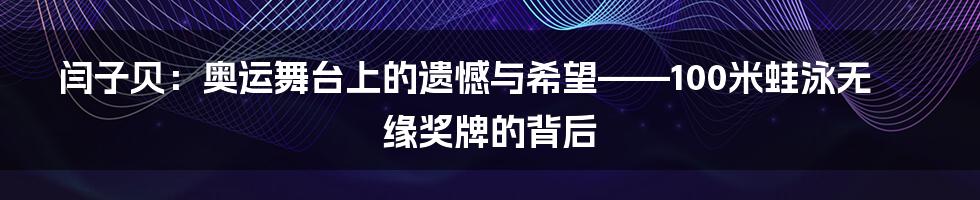 闫子贝:奥运舞台上的遗憾与希望——100米蛙泳无缘奖牌的背后