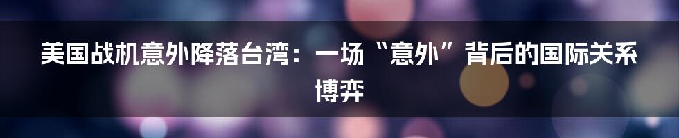 美国战机意外降落台湾:一场“意外”背后的国际关系博弈