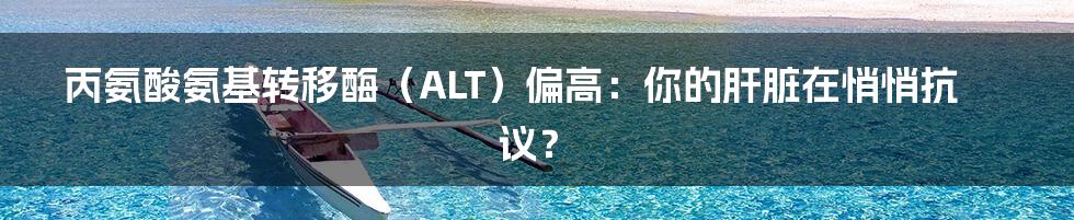 丙氨酸氨基转移酶(ALT)偏高:你的肝脏在悄悄抗议?