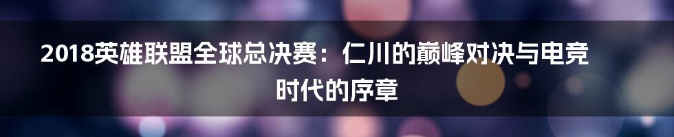 2018英雄联盟全球总决赛:仁川的巅峰对决与电竞时代的序章