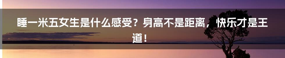 睡一米五女生是什么感受?身高不是距离,快乐才是王道!