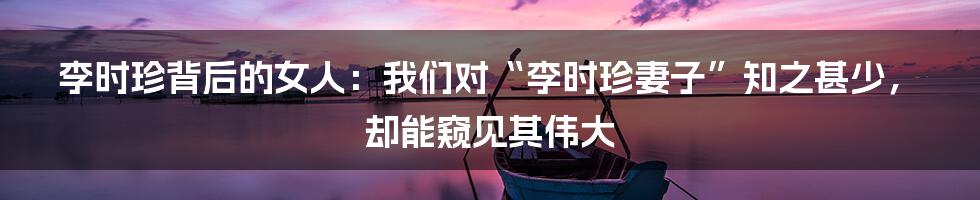 李时珍背后的女人:我们对“李时珍妻子”知之甚少,却能窥见其伟大