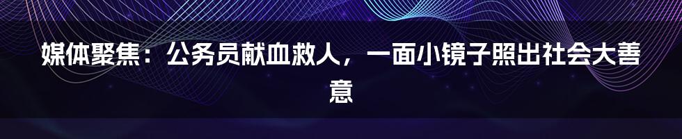 媒体聚焦：公务员献血救人，一面小镜子照出社会大善意
