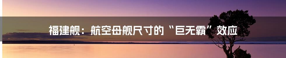 福建舰:航空母舰尺寸的“巨无霸”效应