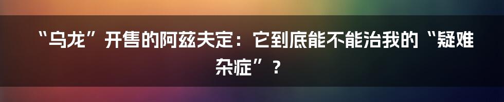 “乌龙”开售的阿兹夫定:它到底能不能治我的“疑难杂症”?