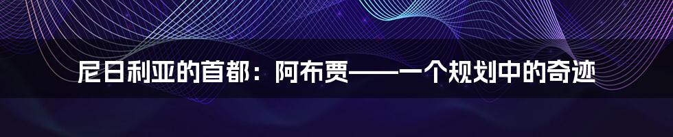 尼日利亚的首都:阿布贾——一个规划中的奇迹