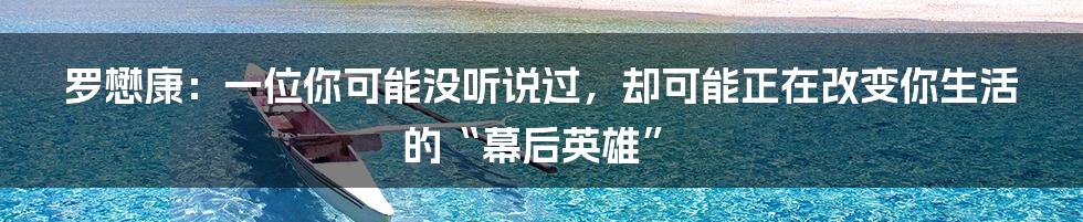 罗懋康:一位你可能没听说过,却可能正在改变你生活的“幕后英雄”