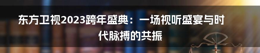 东方卫视2023跨年盛典:一场视听盛宴与时代脉搏的共振