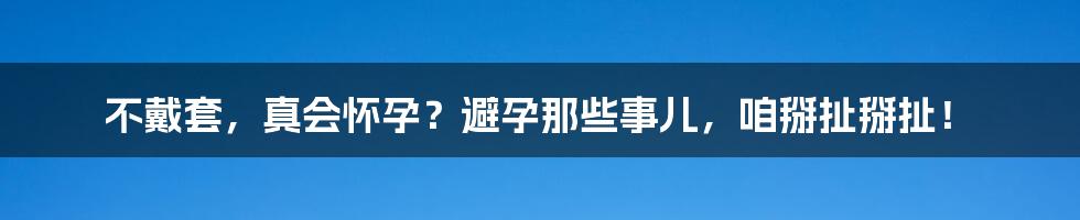 不戴套,真会怀孕?避孕那些事儿,咱掰扯掰扯!