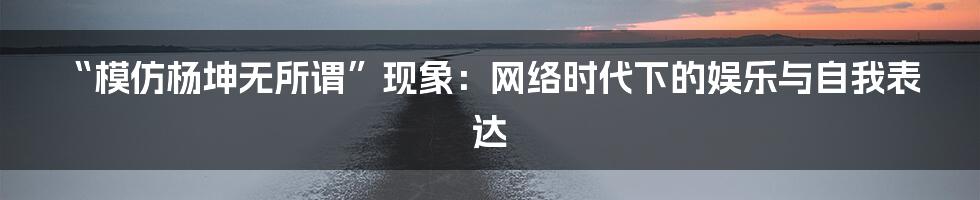“模仿杨坤无所谓”现象:网络时代下的娱乐与自我表达