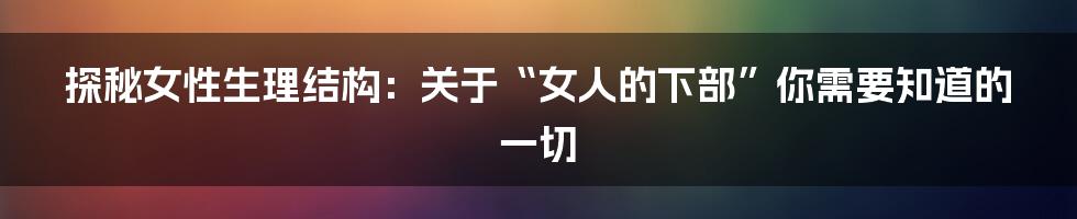 探秘女性生理结构：关于“女人的下部”你需要知道的一切