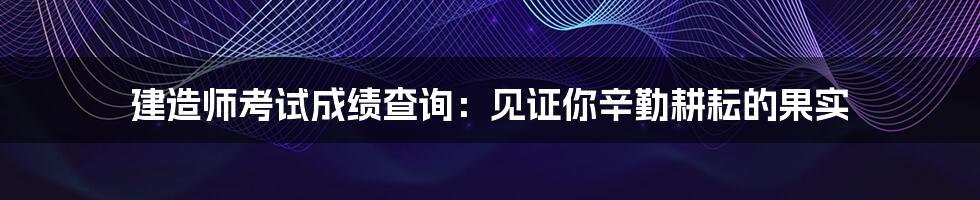 建造师考试成绩查询:见证你辛勤耕耘的果实