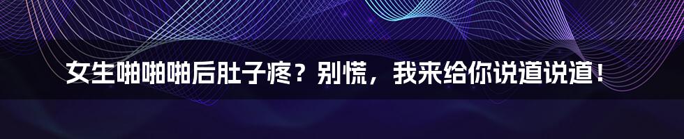 女生啪啪啪后肚子疼？别慌，我来给你说道说道！
