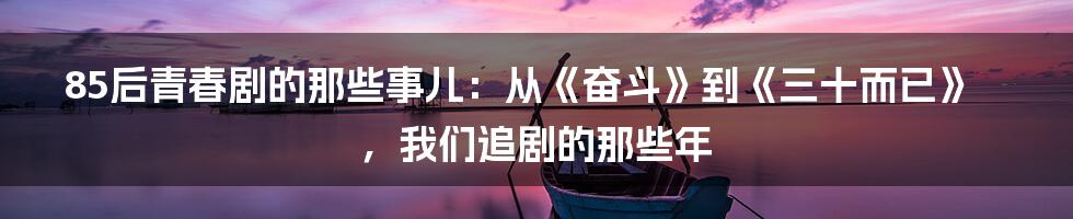 85后青春剧的那些事儿:从《奋斗》到《三十而已》,我们追剧的那些年