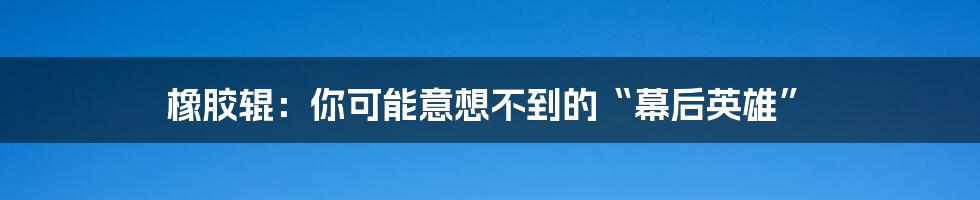 橡胶辊:你可能意想不到的“幕后英雄”