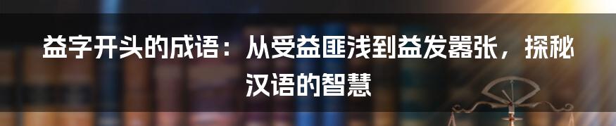 益字开头的成语:从受益匪浅到益发嚣张,探秘汉语的智慧