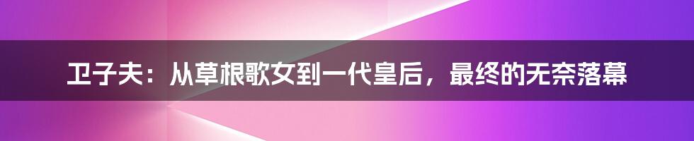 卫子夫：从草根歌女到一代皇后，最终的无奈落幕
