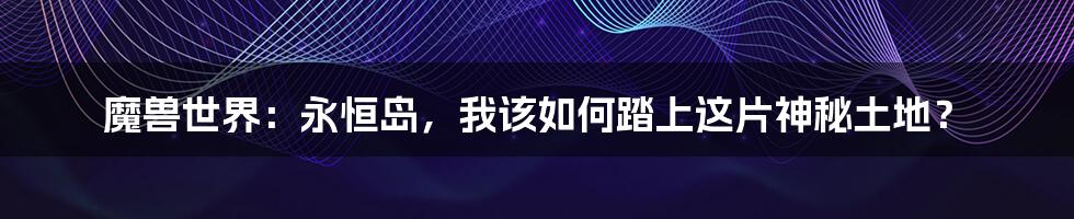 魔兽世界：永恒岛，我该如何踏上这片神秘土地？